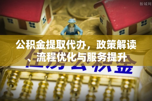 安居公积金提取代办，政策解读、流程优化与服务提升