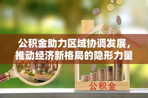 安居公积金助力区域协调发展，推动经济新格局的隐形力量