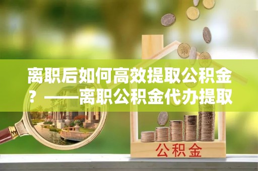 安居离职后如何高效提取公积金？——离职公积金代办提取全流程解析