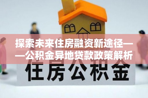 安居探索未来住房融资新途径——公积金异地贷款政策解析与实践