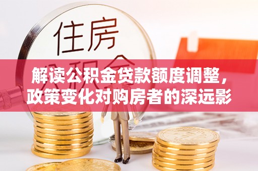 安居解读公积金贷款额度调整，政策变化对购房者的深远影响