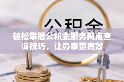 安居轻松掌握公积金服务网点查询技巧，让办事更高效