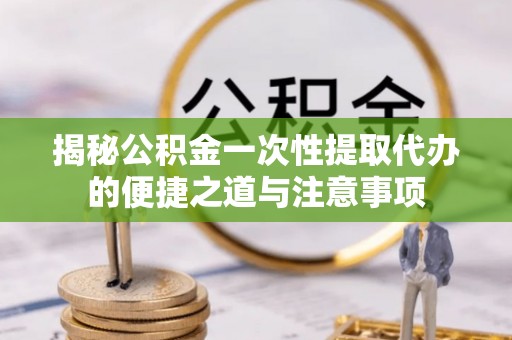 安居揭秘公积金一次性提取代办的便捷之道与注意事项