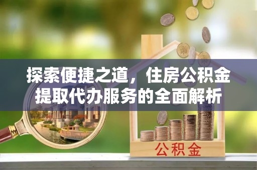 安居探索便捷之道，住房公积金提取代办服务的全面解析