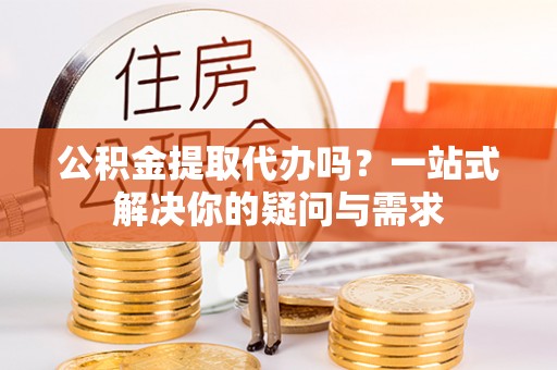 安居公积金提取代办吗？一站式解决你的疑问与需求