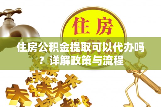 安居住房公积金提取可以代办吗？详解政策与流程