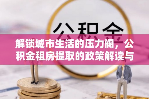 安居解锁城市生活的压力阀，公积金租房提取的政策解读与实践指南
