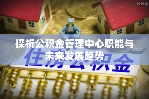 安居探析公积金管理中心职能与未来发展趋势