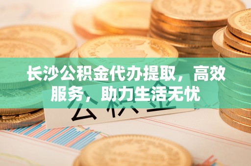 安居长沙公积金代办提取，高效服务，助力生活无忧