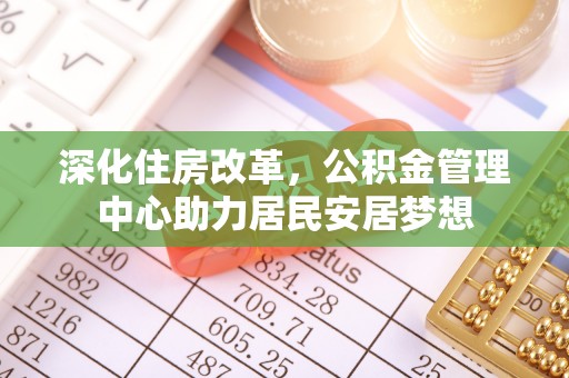 安居深化住房改革，公积金管理中心助力居民安居梦想