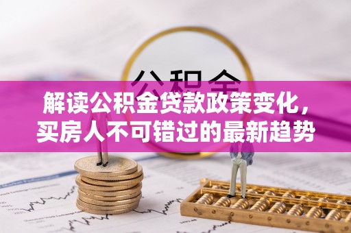 安居解读公积金贷款政策变化，买房人不可错过的最新趋势