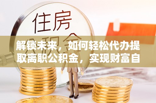 安居解锁未来，如何轻松代办提取离职公积金，实现财富自由的第一步