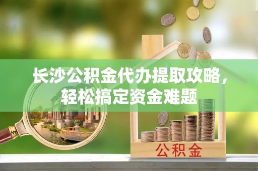 安居长沙公积金代办提取攻略，轻松搞定资金难题