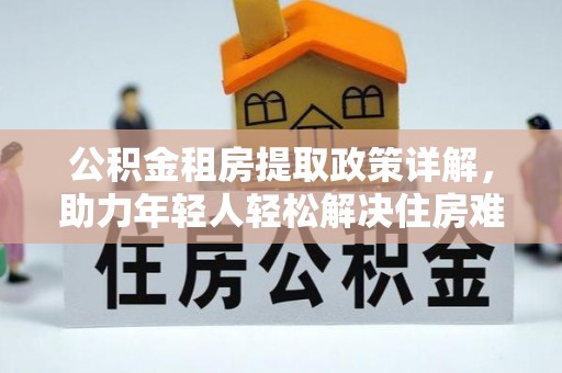 安居公积金租房提取政策详解，助力年轻人轻松解决住房难题