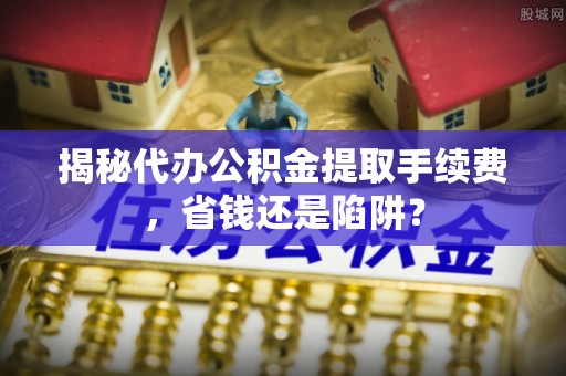 安居揭秘代办公积金提取手续费，省钱还是陷阱？