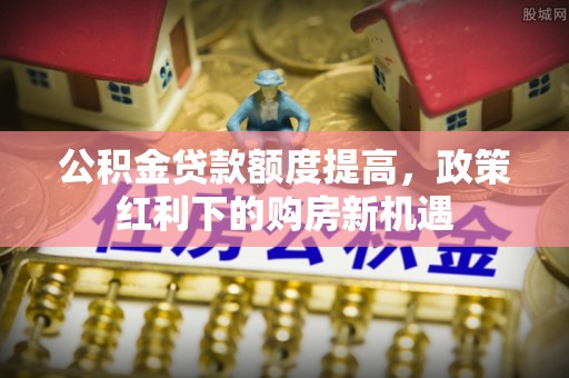 安居公积金贷款额度提高，政策红利下的购房新机遇
