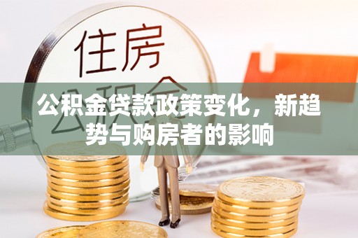 安居公积金贷款政策变化，新趋势与购房者的影响