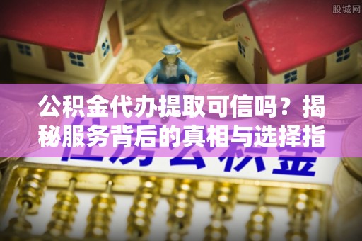 安居公积金代办提取可信吗？揭秘服务背后的真相与选择指南