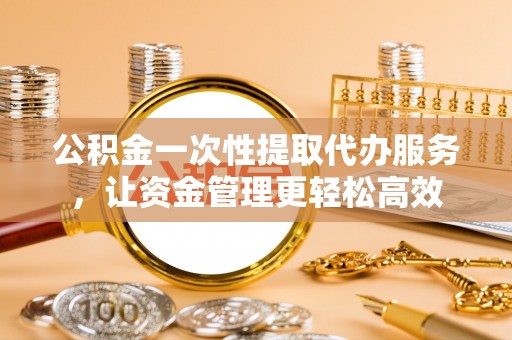 安居公积金一次性提取代办服务，让资金管理更轻松高效