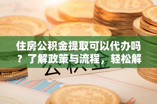 安居住房公积金提取可以代办吗？了解政策与流程，轻松解决你的疑问