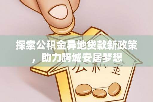 安居探索公积金异地贷款新政策，助力跨城安居梦想