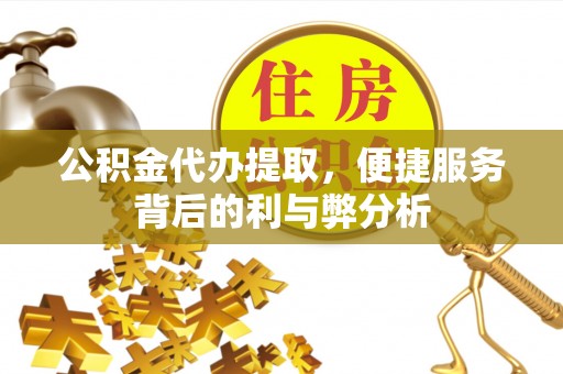安居公积金代办提取，便捷服务背后的利与弊分析