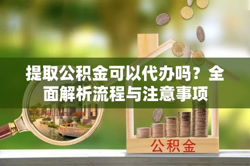 安居提取公积金可以代办吗？全面解析流程与注意事项