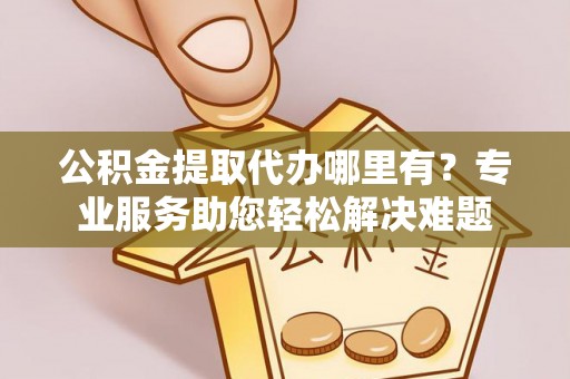 安居公积金提取代办哪里有？专业服务助您轻松解决难题
