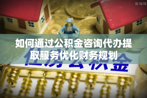 安居如何通过公积金咨询代办提取服务优化财务规划