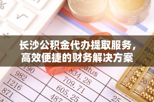 安居长沙公积金代办提取服务，高效便捷的财务解决方案