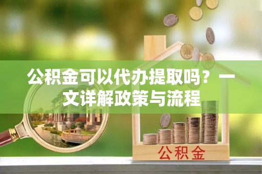 安居公积金可以代办提取吗？一文详解政策与流程