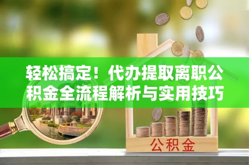 安居轻松搞定！代办提取离职公积金全流程解析与实用技巧
