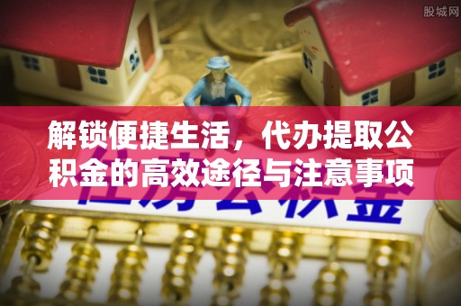 安居解锁便捷生活，代办提取公积金的高效途径与注意事项