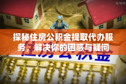 安居探秘住房公积金提取代办服务，解决你的困惑与疑问