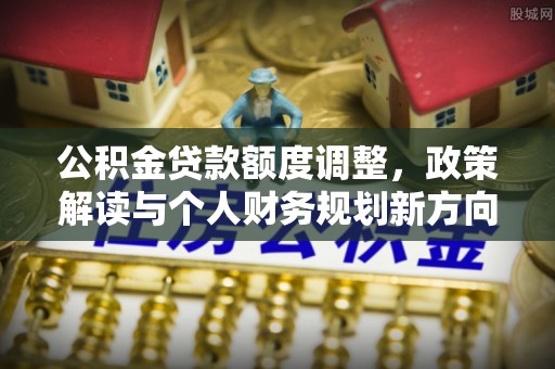 安居公积金贷款额度调整，政策解读与个人财务规划新方向