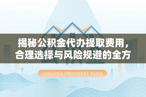 安居揭秘公积金代办提取费用，合理选择与风险规避的全方位解析