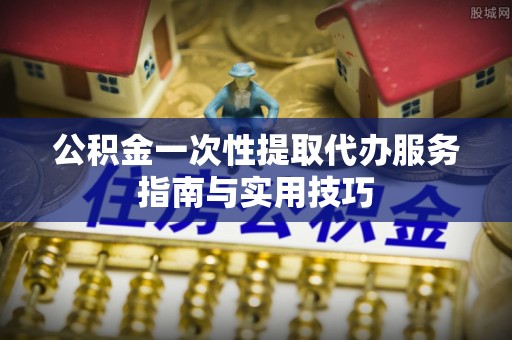 安居公积金一次性提取代办服务指南与实用技巧
