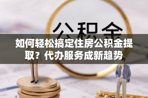 安居如何轻松搞定住房公积金提取？代办服务成新趋势