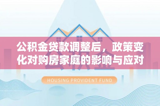 安居公积金贷款调整后，政策变化对购房家庭的影响与应对策略