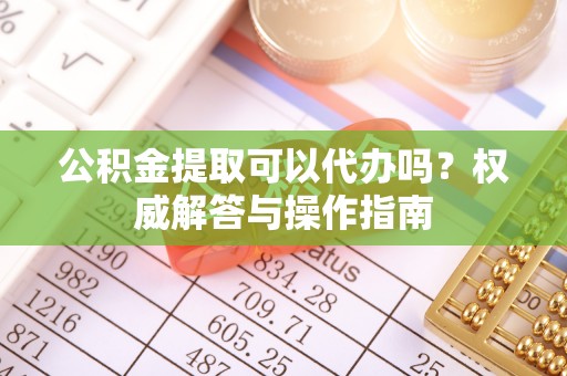 安居公积金提取可以代办吗？权威解答与操作指南