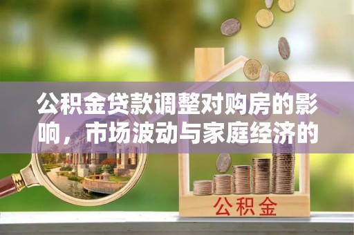 安居公积金贷款调整对购房的影响，市场波动与家庭经济的新考量