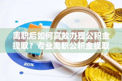 安居离职后如何高效办理公积金提取？专业离职公积金提取代办服务指南