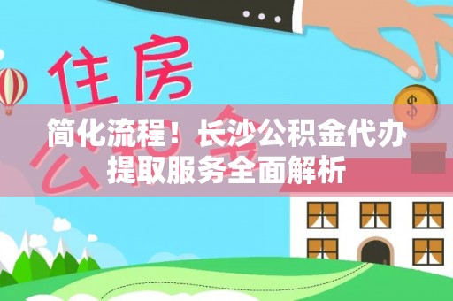 安居简化流程！长沙公积金代办提取服务全面解析
