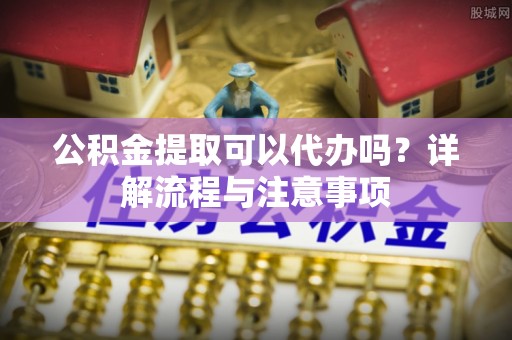 安居公积金提取可以代办吗？详解流程与注意事项