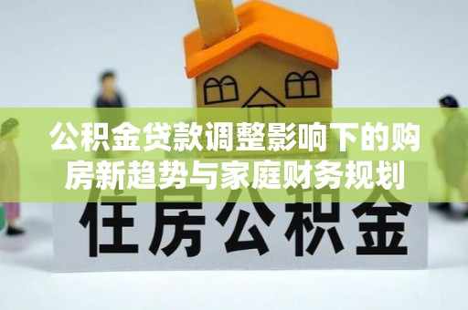 安居公积金贷款调整影响下的购房新趋势与家庭财务规划