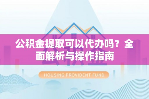安居公积金提取可以代办吗？全面解析与操作指南