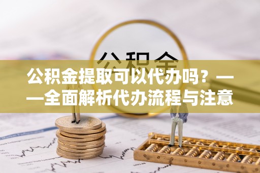 安居公积金提取可以代办吗？——全面解析代办流程与注意事项